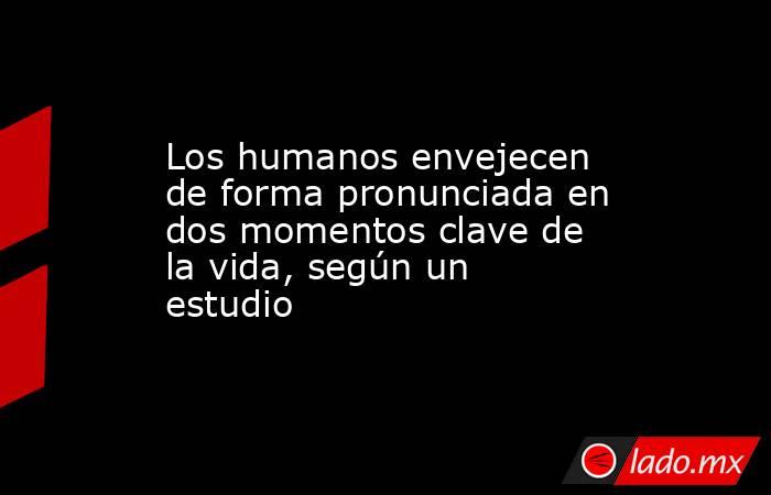 Los humanos envejecen de forma pronunciada en dos momentos clave de la vida, según un estudio. Noticias en tiempo real