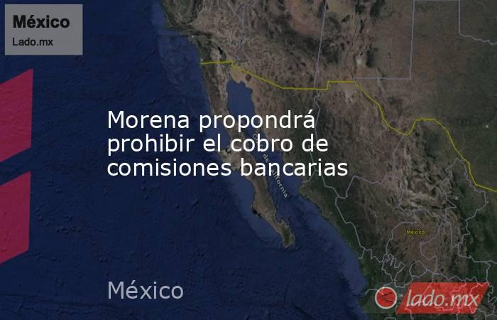 Morena propondrá prohibir el cobro de comisiones bancarias . Noticias en tiempo real