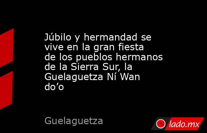 Júbilo y hermandad se vive en la gran fiesta de los pueblos hermanos de la Sierra Sur, la Guelaguetza Ní Wan do’o. Noticias en tiempo real
