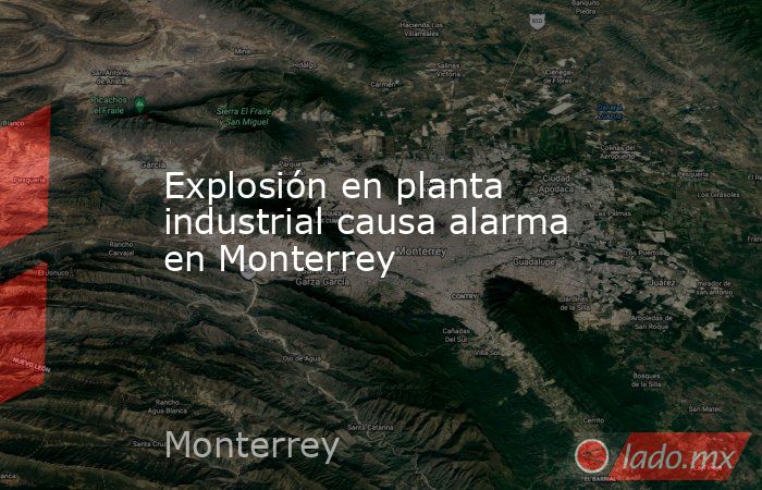 Explosión en planta industrial causa alarma en Monterrey. Noticias en tiempo real