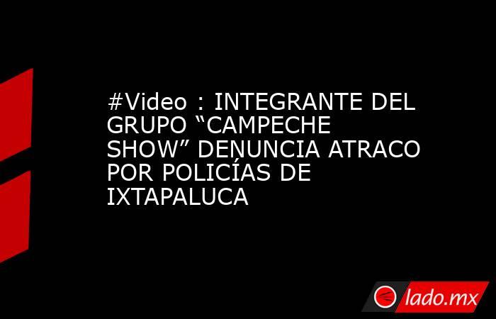 #Video : INTEGRANTE DEL GRUPO “CAMPECHE SHOW” DENUNCIA ATRACO POR POLICÍAS DE IXTAPALUCA. Noticias en tiempo real
