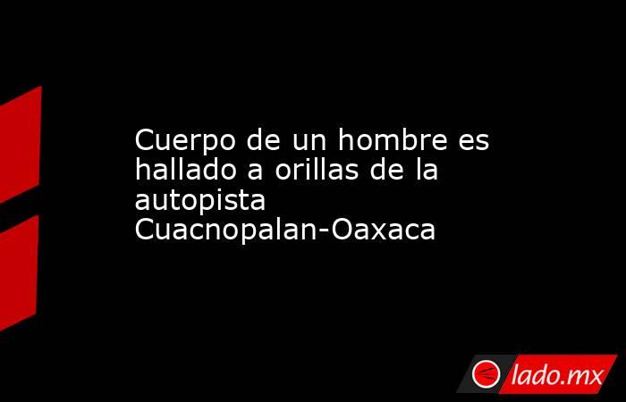 Cuerpo de un hombre es hallado a orillas de la autopista Cuacnopalan-Oaxaca. Noticias en tiempo real