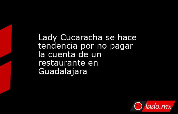 Lady Cucaracha se hace tendencia por no pagar la cuenta de un restaurante en Guadalajara. Noticias en tiempo real