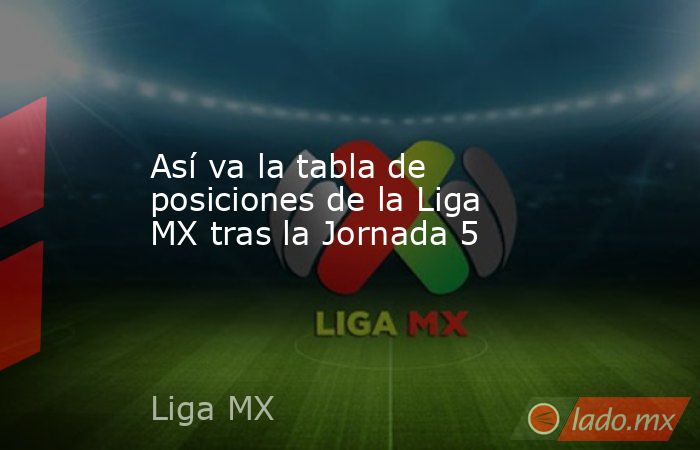 Así va la tabla de posiciones de la Liga MX tras la Jornada 5 - Lado.mx