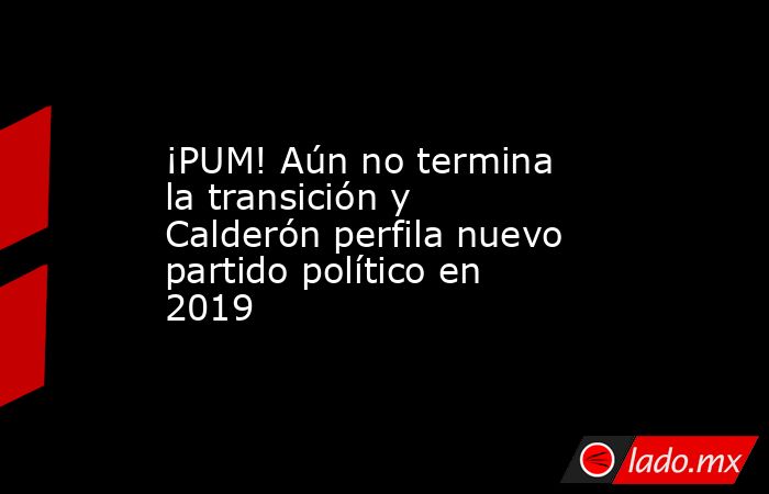 ¡PUM! Aún no termina la transición y Calderón perfila nuevo partido político en 2019. Noticias en tiempo real
