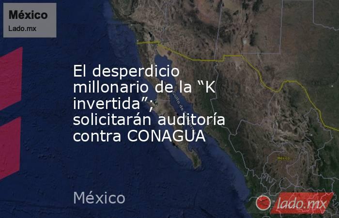 El desperdicio millonario de la “K invertida”; solicitarán auditoría contra CONAGUA. Noticias en tiempo real