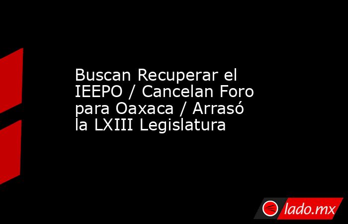 Buscan Recuperar el IEEPO / Cancelan Foro para Oaxaca / Arrasó la LXIII Legislatura. Noticias en tiempo real