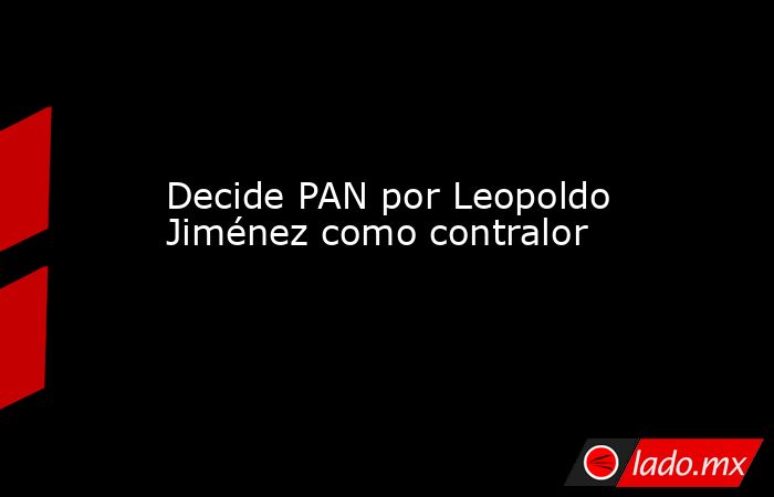 Decide PAN por Leopoldo Jiménez como contralor. Noticias en tiempo real