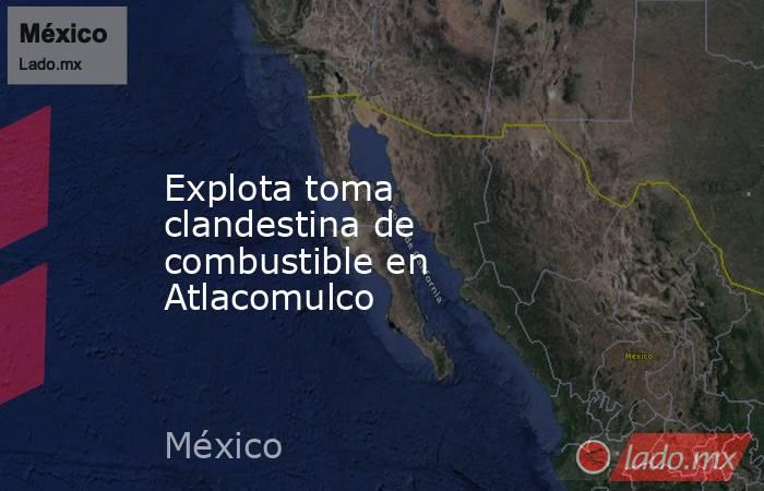 Explota toma clandestina de combustible en Atlacomulco. Noticias en tiempo real