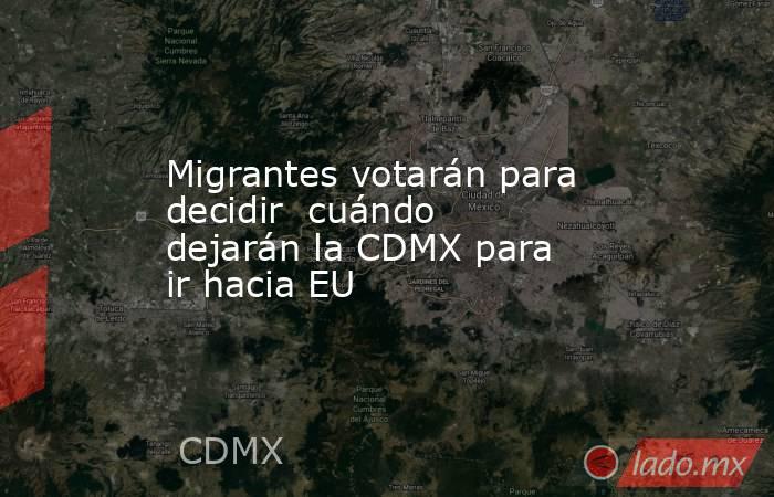 Migrantes votarán para decidir  cuándo dejarán la CDMX para ir hacia EU. Noticias en tiempo real