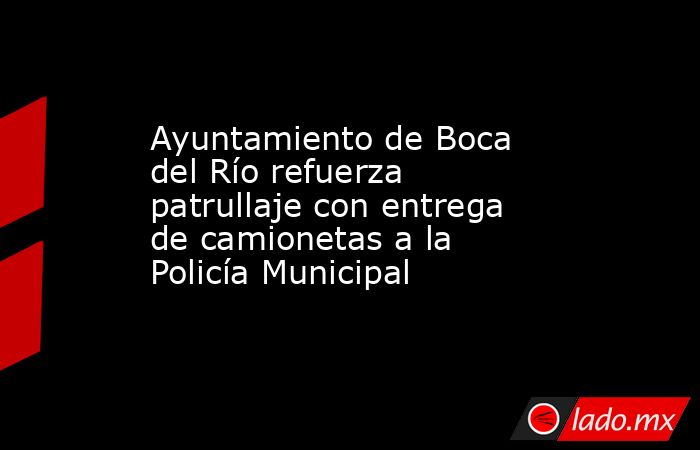 Ayuntamiento de Boca del Río refuerza patrullaje con entrega de camionetas a la Policía Municipal. Noticias en tiempo real