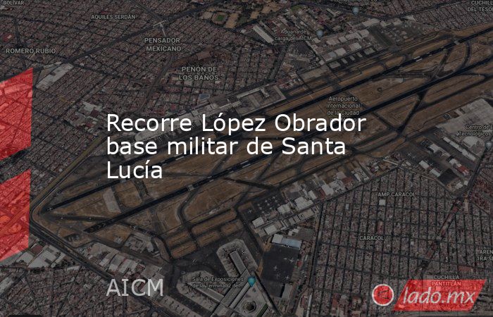 Recorre López Obrador base militar de Santa Lucía. Noticias en tiempo real
