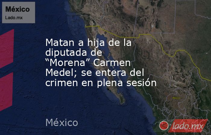 Matan a hija de la diputada de “Morena” Carmen Medel; se entera del crimen en plena sesión. Noticias en tiempo real