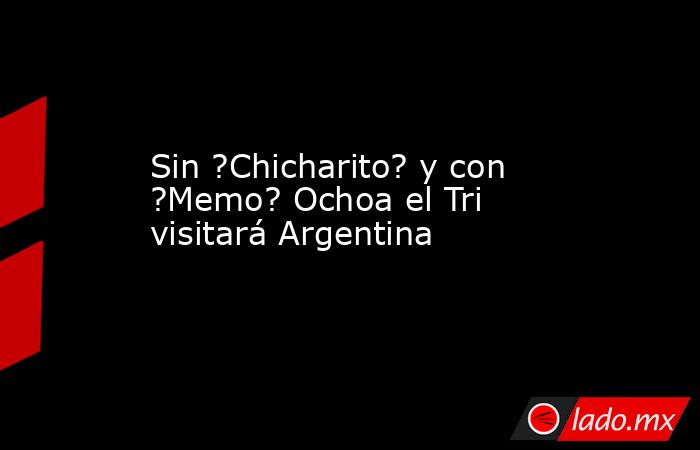 Sin ?Chicharito? y con ?Memo? Ochoa el Tri visitará Argentina. Noticias en tiempo real