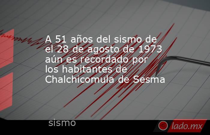 A 51 años del sismo de el 28 de agosto de 1973 aún es recordado por los habitantes de Chalchicomula de Sesma. Noticias en tiempo real