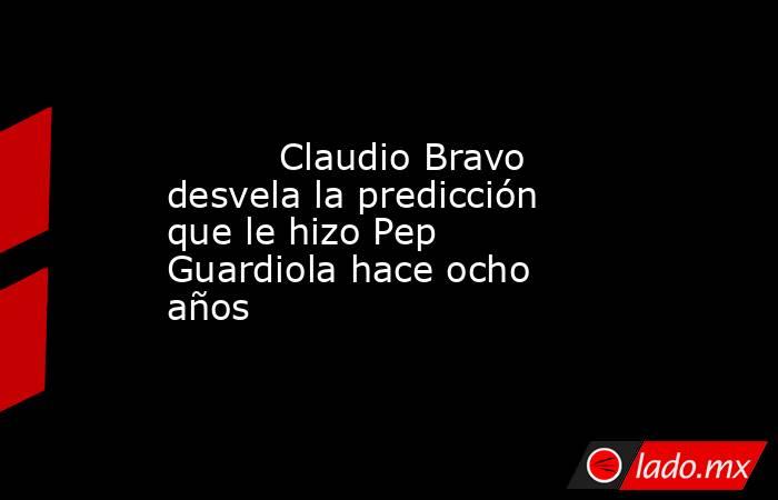                                  Claudio Bravo desvela la predicción que le hizo Pep Guardiola hace ocho años                             . Noticias en tiempo real