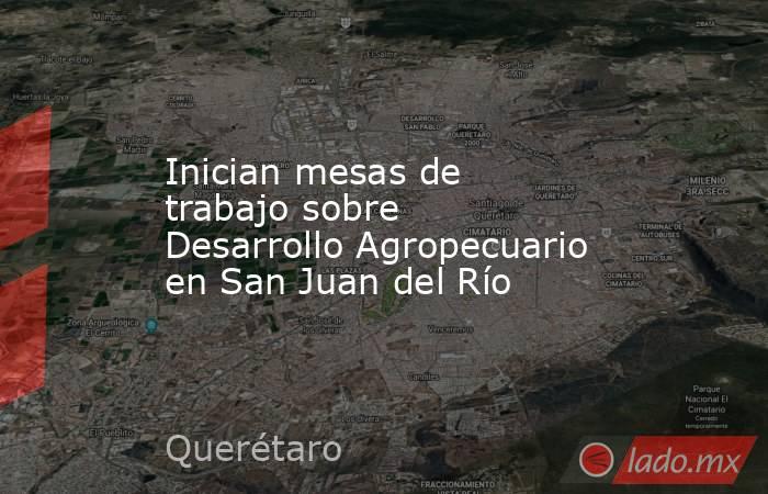Inician mesas de trabajo sobre Desarrollo Agropecuario en San Juan del Río. Noticias en tiempo real