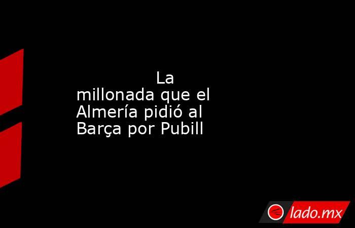               La millonada que el Almería pidió al Barça por Pubill          . Noticias en tiempo real