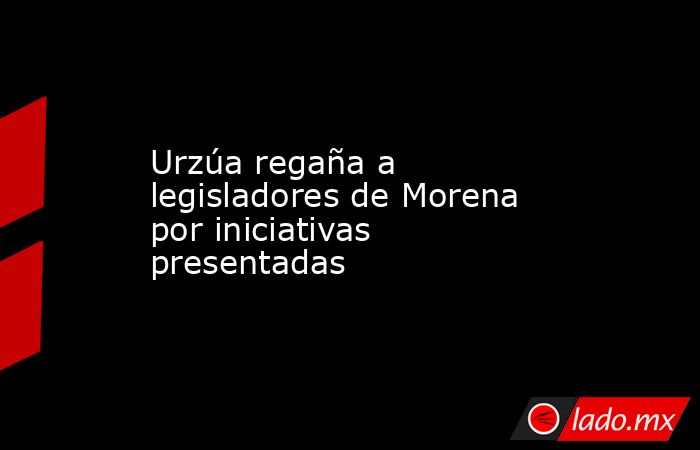 Urzúa regaña a legisladores de Morena por iniciativas presentadas. Noticias en tiempo real