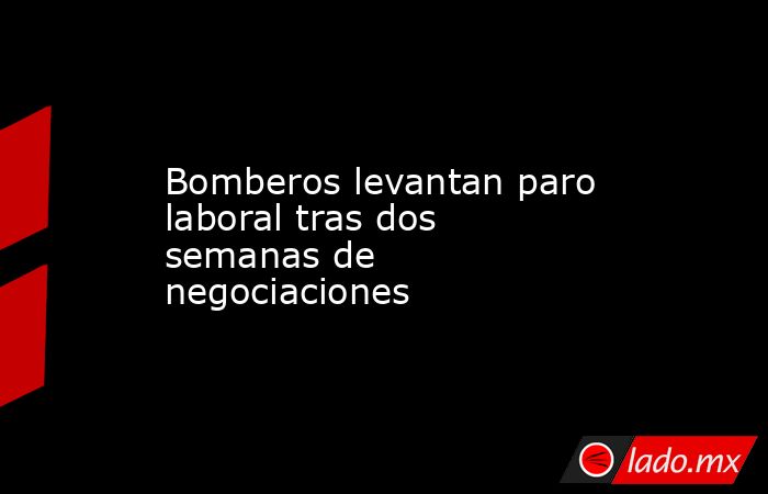 Bomberos levantan paro laboral tras dos semanas de negociaciones - Lado.mx