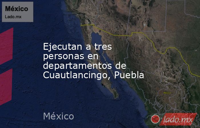 Ejecutan a tres personas en departamentos de Cuautlancingo, Puebla. Noticias en tiempo real