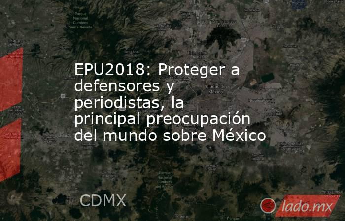 EPU2018: Proteger a defensores y periodistas, la principal preocupación del mundo sobre México. Noticias en tiempo real