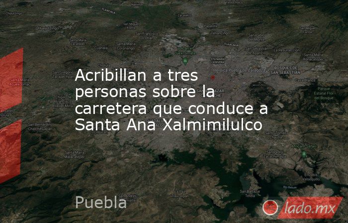 Acribillan a tres personas sobre la carretera que conduce a Santa Ana Xalmimilulco. Noticias en tiempo real
