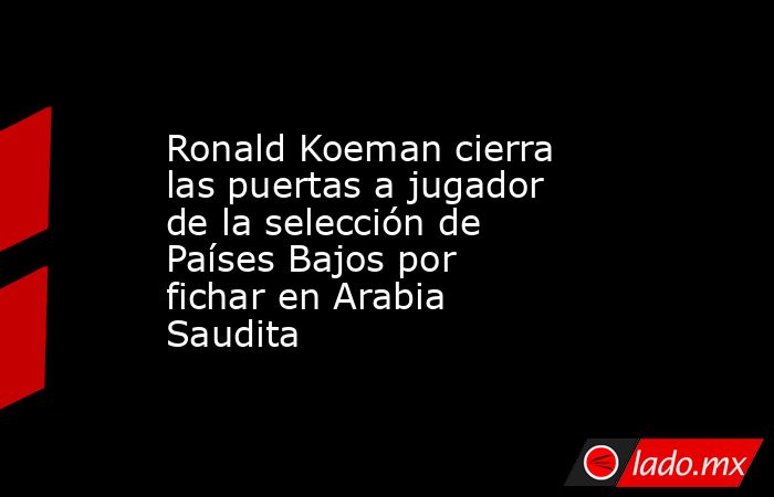 Ronald Koeman cierra las puertas a jugador de la selección de Países Bajos por fichar en Arabia Saudita. Noticias en tiempo real
