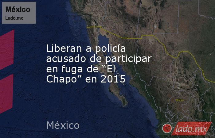 Liberan a policía acusado de participar en fuga de “El Chapo” en 2015. Noticias en tiempo real