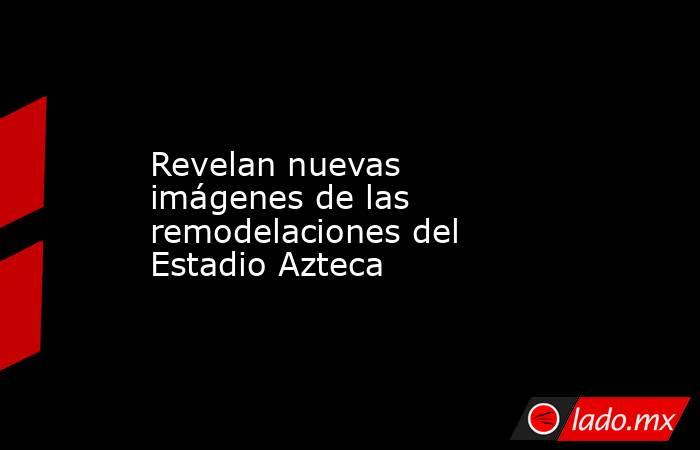 Revelan nuevas imágenes de las remodelaciones del Estadio Azteca. Noticias en tiempo real
