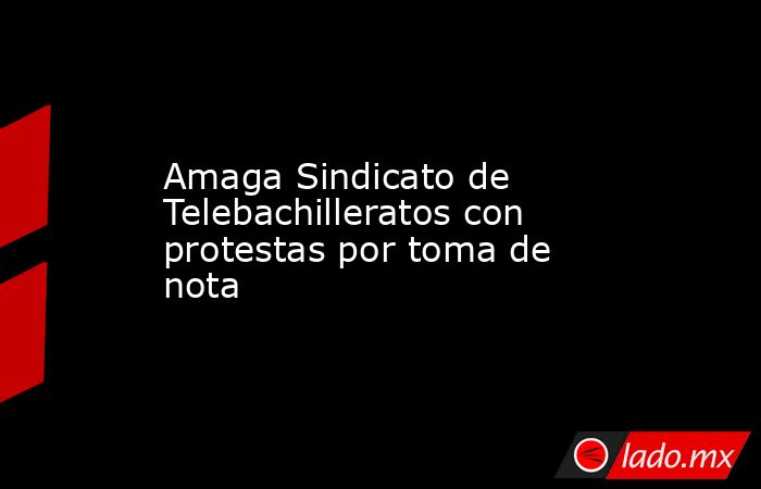 Amaga Sindicato de Telebachilleratos con protestas por toma de nota. Noticias en tiempo real