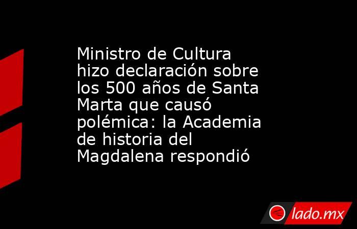 Ministro de Cultura hizo declaración sobre los 500 años de Santa Marta que causó polémica: la Academia de historia del Magdalena respondió. Noticias en tiempo real