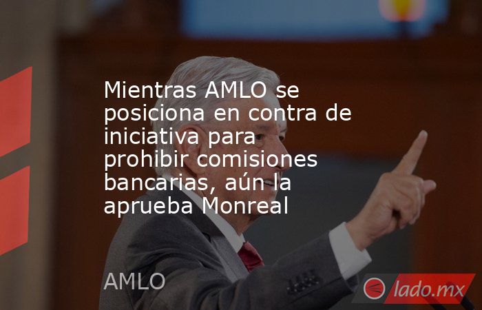 Mientras AMLO se posiciona en contra de iniciativa para prohibir comisiones bancarias, aún la aprueba Monreal. Noticias en tiempo real