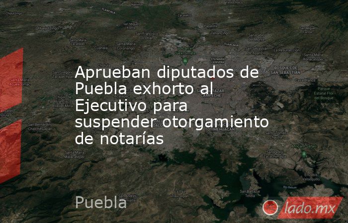 Aprueban diputados de Puebla exhorto al Ejecutivo para suspender otorgamiento de notarías. Noticias en tiempo real