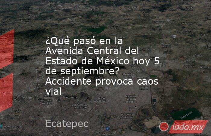 ¿Qué pasó en la Avenida Central del Estado de México hoy 5 de septiembre? Accidente provoca caos vial. Noticias en tiempo real