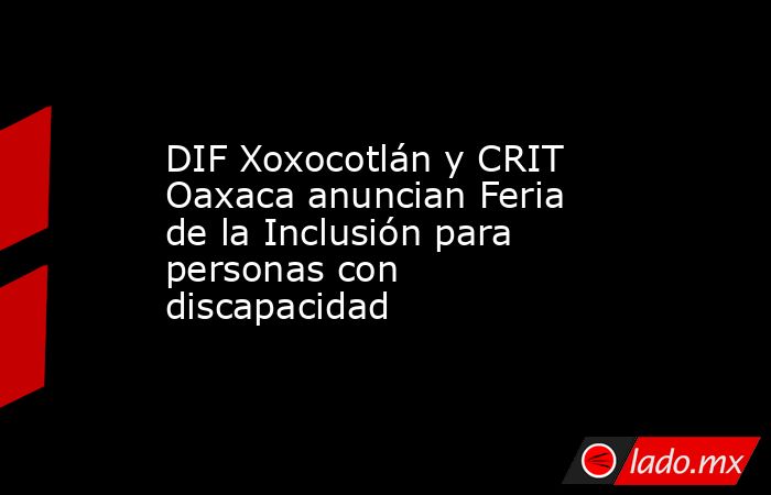 DIF Xoxocotlán y CRIT Oaxaca anuncian Feria de la Inclusión para personas con discapacidad. Noticias en tiempo real