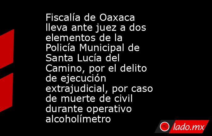 Fiscalía de Oaxaca lleva ante juez a dos elementos de la Policía Municipal de Santa Lucía del Camino, por el delito de ejecución extrajudicial, por caso de muerte de civil durante operativo alcoholímetro. Noticias en tiempo real