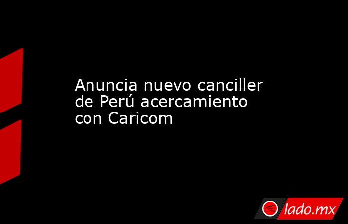 Anuncia nuevo canciller de Perú acercamiento con Caricom. Noticias en tiempo real