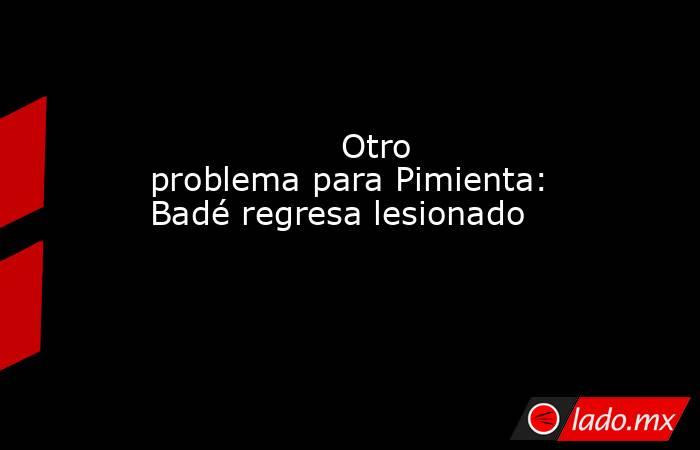                                                                  Otro problema para Pimienta: Badé regresa lesionado                                                             . Noticias en tiempo real