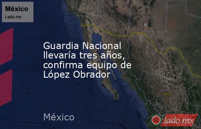 Guardia Nacional llevaría tres años, confirma equipo de López Obrador. Noticias en tiempo real