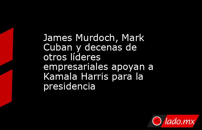 James Murdoch, Mark Cuban y decenas de otros líderes empresariales apoyan a Kamala Harris para la presidencia. Noticias en tiempo real