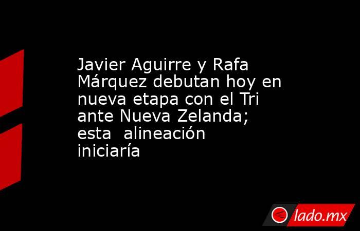 Javier Aguirre y Rafa Márquez debutan hoy en nueva etapa con el Tri ante Nueva Zelanda; esta  alineación iniciaría. Noticias en tiempo real