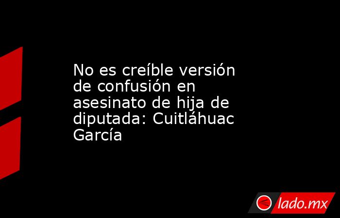 No es creíble versión de confusión en asesinato de hija de diputada: Cuitláhuac García. Noticias en tiempo real