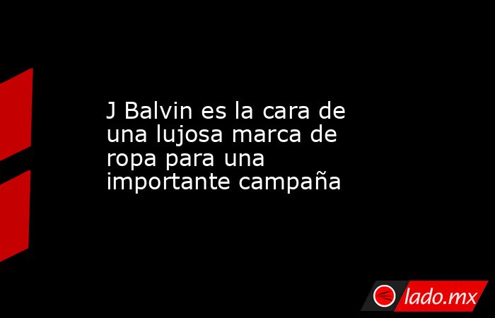 J Balvin es la cara de una lujosa marca de ropa para una importante campaña. Noticias en tiempo real