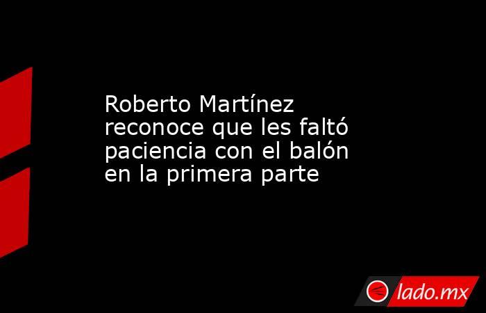 Roberto Martínez reconoce que les faltó paciencia con el balón en la primera parte. Noticias en tiempo real