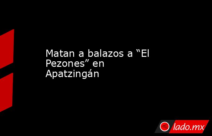 Matan a balazos a “El Pezones” en Apatzingán. Noticias en tiempo real