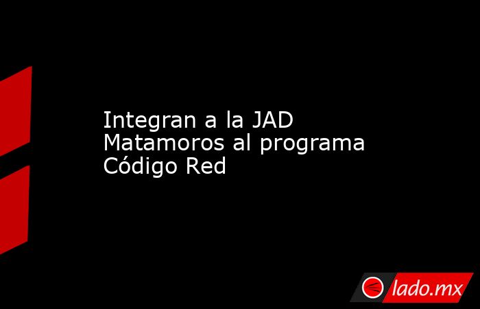 Integran a la JAD Matamoros al programa Código Red. Noticias en tiempo real
