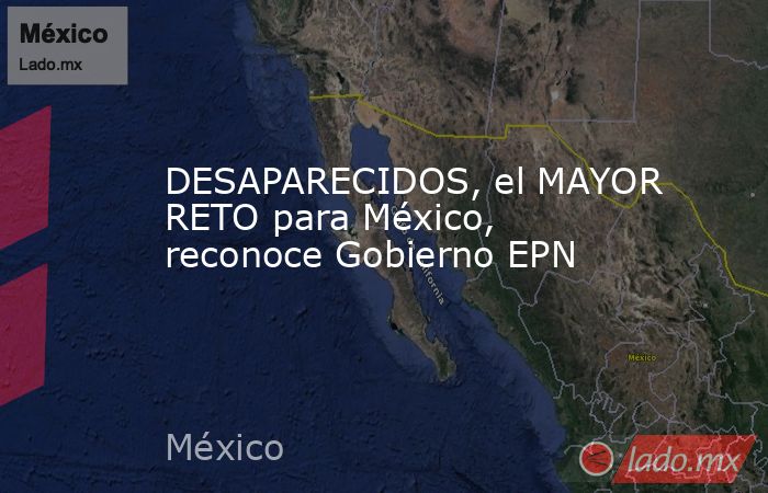 DESAPARECIDOS, el MAYOR RETO para México, reconoce Gobierno EPN. Noticias en tiempo real