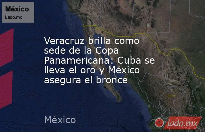 Veracruz brilla como sede de la Copa Panamericana: Cuba se lleva el oro y México asegura el bronce. Noticias en tiempo real