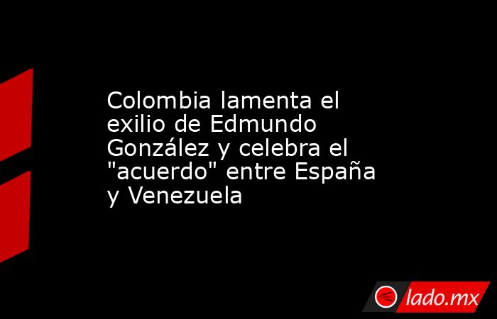 Colombia lamenta el exilio de Edmundo González y celebra el "acuerdo ...